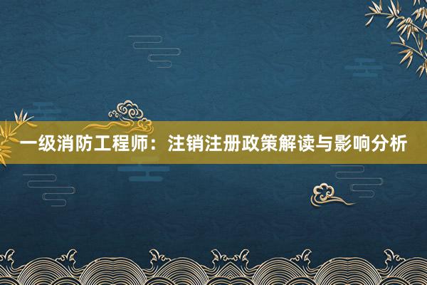 一级消防工程师：注销注册政策解读与影响分析